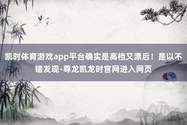 凯时体育游戏app平台确实是高档又漂后！是以不错发现-尊龙凯龙时官网进入网页