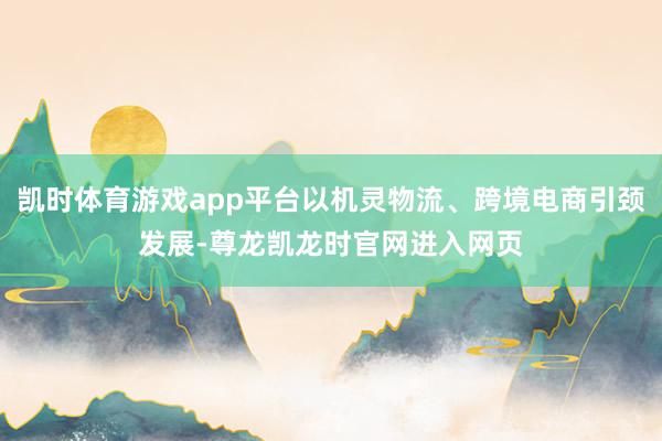 凯时体育游戏app平台以机灵物流、跨境电商引颈发展-尊龙凯龙时官网进入网页
