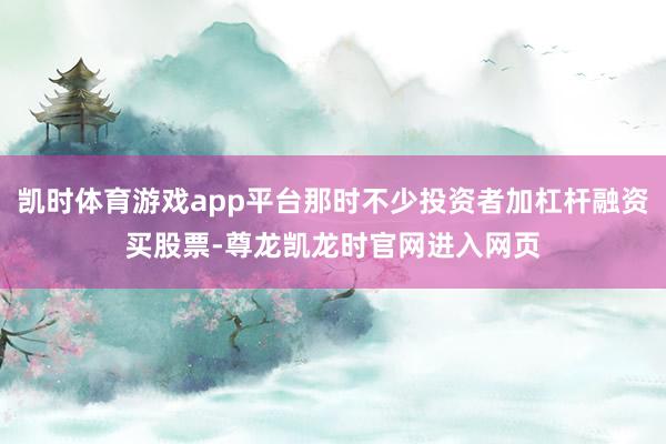 凯时体育游戏app平台那时不少投资者加杠杆融资买股票-尊龙凯龙时官网进入网页
