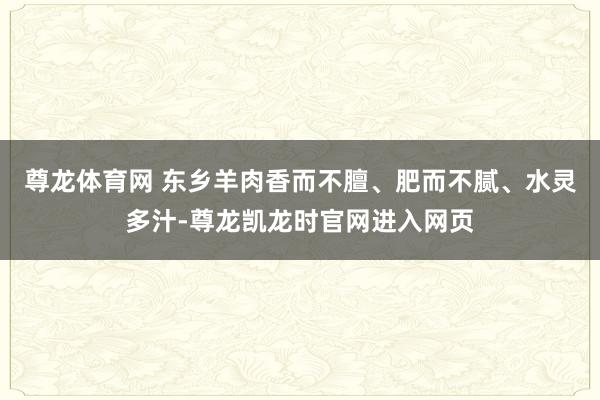 尊龙体育网 东乡羊肉香而不膻、肥而不腻、水灵多汁-尊龙凯龙时官网进入网页