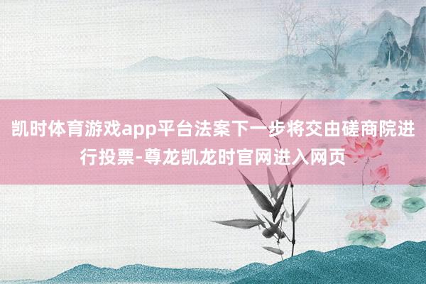 凯时体育游戏app平台法案下一步将交由磋商院进行投票-尊龙凯龙时官网进入网页