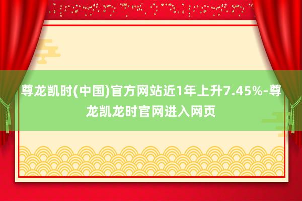 尊龙凯时(中国)官方网站近1年上升7.45%-尊龙凯龙时官网进入网页