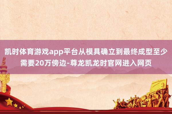凯时体育游戏app平台从模具确立到最终成型至少需要20万傍边-尊龙凯龙时官网进入网页