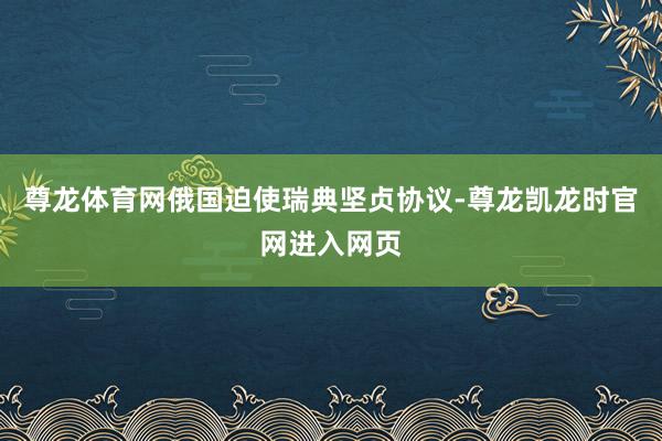 尊龙体育网俄国迫使瑞典坚贞协议-尊龙凯龙时官网进入网页