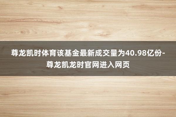 尊龙凯时体育该基金最新成交量为40.98亿份-尊龙凯龙时官网进入网页