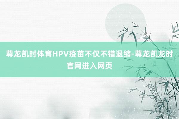尊龙凯时体育HPV疫苗不仅不错退缩-尊龙凯龙时官网进入网页