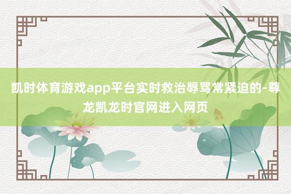 凯时体育游戏app平台实时救治辱骂常紧迫的-尊龙凯龙时官网进入网页