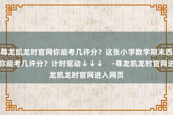 尊龙凯龙时官网你能考几许分?这张小学数学期末西宾试卷你能考几许分?计时驱动↓↓↓ -尊龙凯龙时官网进入网页