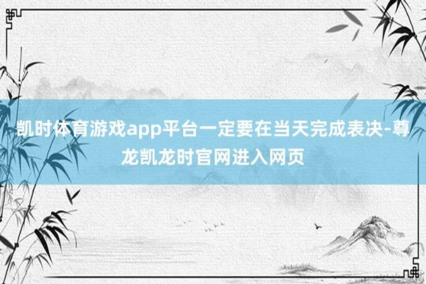 凯时体育游戏app平台一定要在当天完成表决-尊龙凯龙时官网进入网页