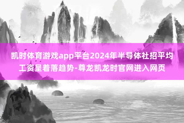 凯时体育游戏app平台2024年半导体社招平均工资呈着落趋势-尊龙凯龙时官网进入网页