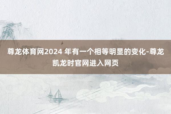 尊龙体育网2024 年有一个相等明显的变化-尊龙凯龙时官网进入网页