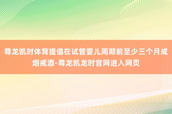 尊龙凯时体育提倡在试管婴儿周期前至少三个月戒烟戒酒-尊龙凯龙时官网进入网页
