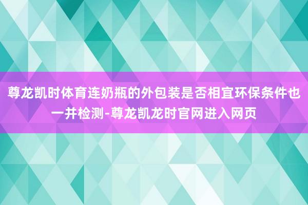 尊龙凯时体育连奶瓶的外包装是否相宜环保条件也一并检测-尊龙凯龙时官网进入网页