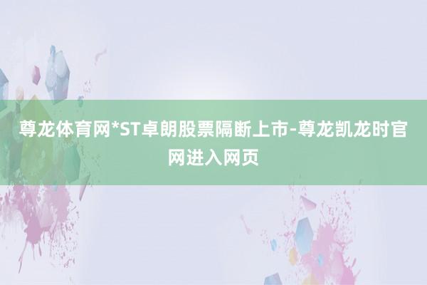 尊龙体育网*ST卓朗股票隔断上市-尊龙凯龙时官网进入网页