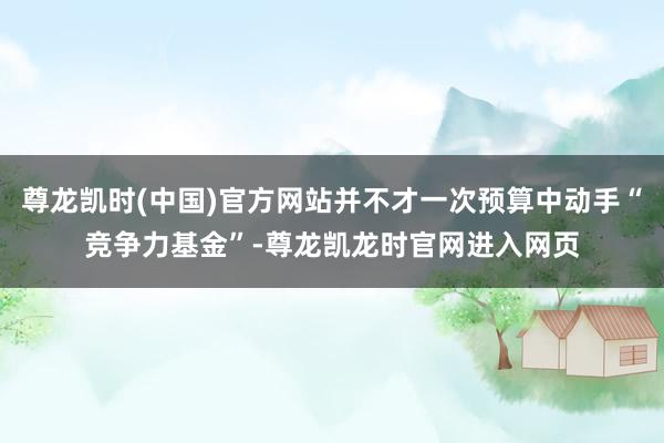 尊龙凯时(中国)官方网站并不才一次预算中动手“竞争力基金”-尊龙凯龙时官网进入网页
