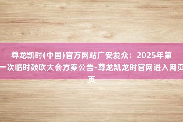 尊龙凯时(中国)官方网站广安爱众：2025年第一次临时鼓吹大会方案公告-尊龙凯龙时官网进入网页
