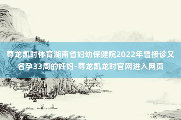 尊龙凯时体育湖南省妇幼保健院2022年曾接诊又名孕33周的妊妇-尊龙凯龙时官网进入网页