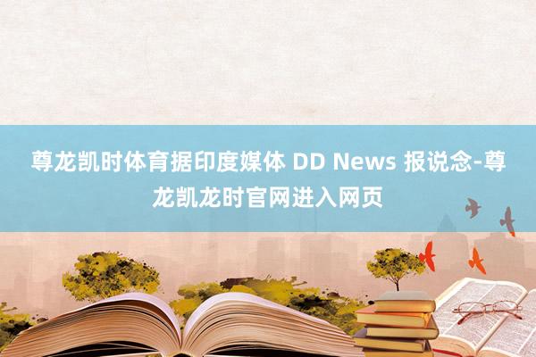 尊龙凯时体育据印度媒体 DD News 报说念-尊龙凯龙时官网进入网页