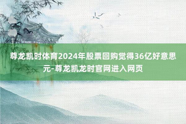 尊龙凯时体育2024年股票回购觉得36亿好意思元-尊龙凯龙时官网进入网页