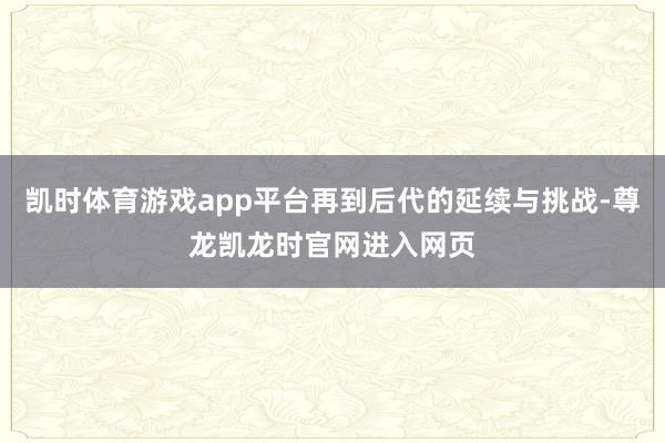 凯时体育游戏app平台再到后代的延续与挑战-尊龙凯龙时官网进入网页