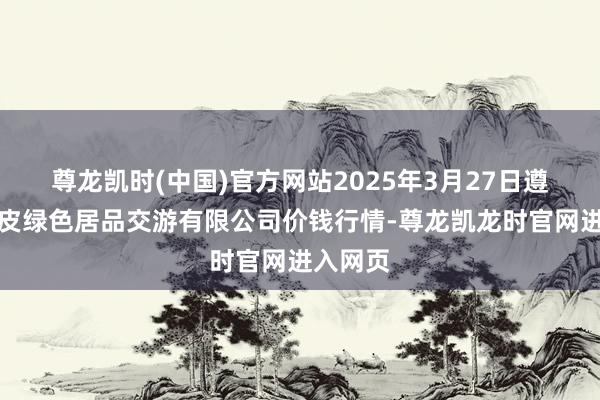 尊龙凯时(中国)官方网站2025年3月27日遵义金地皮绿色居品交游有限公司价钱行情-尊龙凯龙时官网进入网页