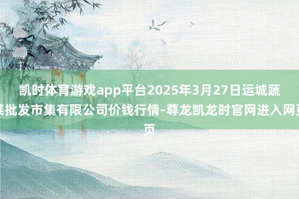 凯时体育游戏app平台2025年3月27日运城蔬菜批发市集有限公司价钱行情-尊龙凯龙时官网进入网页