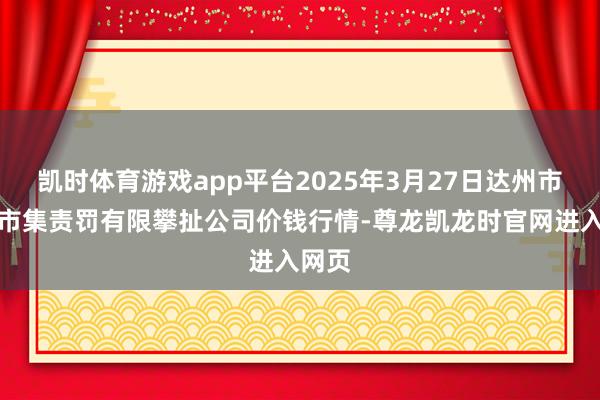 凯时体育游戏app平台2025年3月27日达州市回应市集责罚有限攀扯公司价钱行情-尊龙凯龙时官网进入网页
