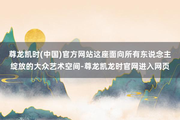 尊龙凯时(中国)官方网站这座面向所有东说念主绽放的大众艺术空间-尊龙凯龙时官网进入网页
