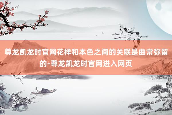 尊龙凯龙时官网花样和本色之间的关联是曲常弥留的-尊龙凯龙时官网进入网页