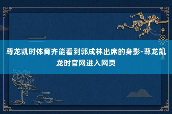 尊龙凯时体育齐能看到郭成林出席的身影-尊龙凯龙时官网进入网页