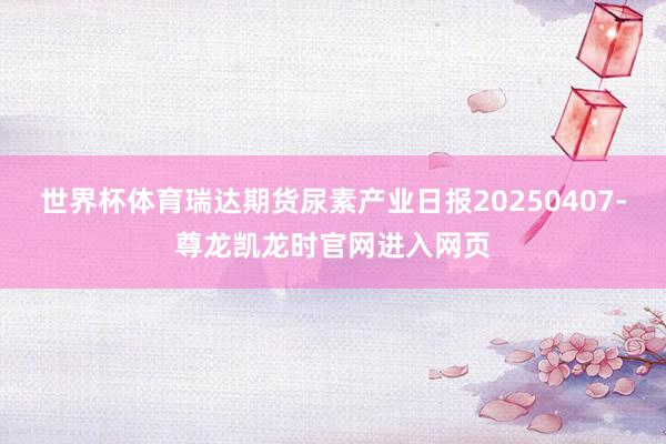 世界杯体育瑞达期货尿素产业日报20250407-尊龙凯龙时官网进入网页