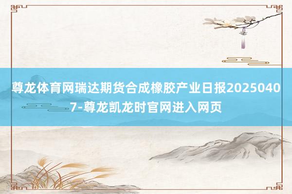 尊龙体育网瑞达期货合成橡胶产业日报20250407-尊龙凯龙时官网进入网页