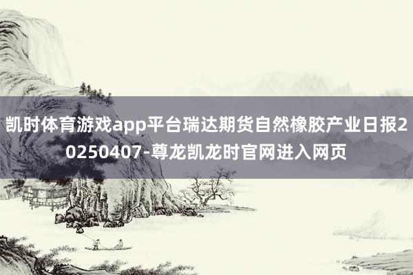 凯时体育游戏app平台瑞达期货自然橡胶产业日报20250407-尊龙凯龙时官网进入网页