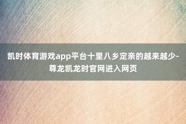 凯时体育游戏app平台十里八乡定亲的越来越少-尊龙凯龙时官网进入网页