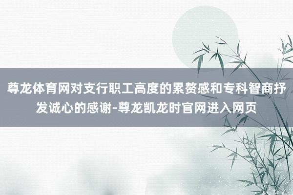 尊龙体育网对支行职工高度的累赘感和专科智商抒发诚心的感谢-尊龙凯龙时官网进入网页