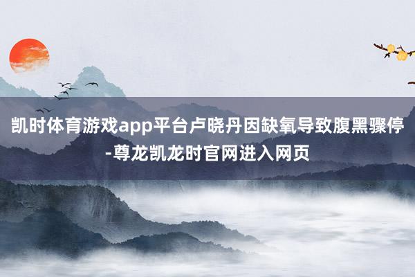 凯时体育游戏app平台卢晓丹因缺氧导致腹黑骤停-尊龙凯龙时官网进入网页