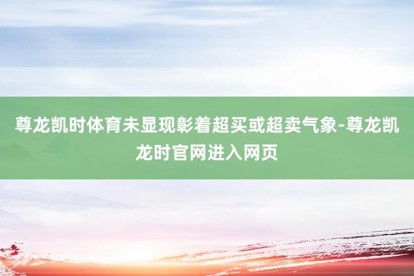 尊龙凯时体育未显现彰着超买或超卖气象-尊龙凯龙时官网进入网页