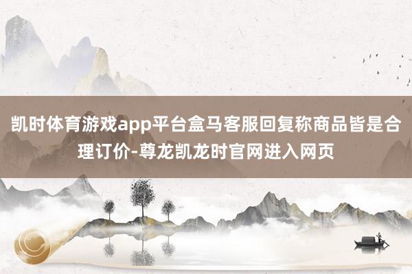 凯时体育游戏app平台盒马客服回复称商品皆是合理订价-尊龙凯龙时官网进入网页