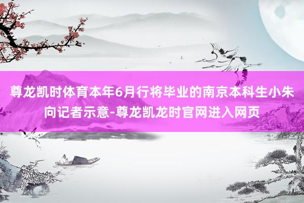 尊龙凯时体育本年6月行将毕业的南京本科生小朱向记者示意-尊龙凯龙时官网进入网页