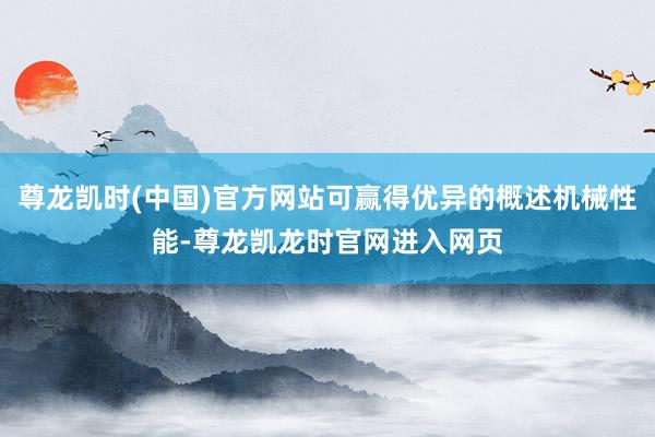 尊龙凯时(中国)官方网站可赢得优异的概述机械性能-尊龙凯龙时官网进入网页