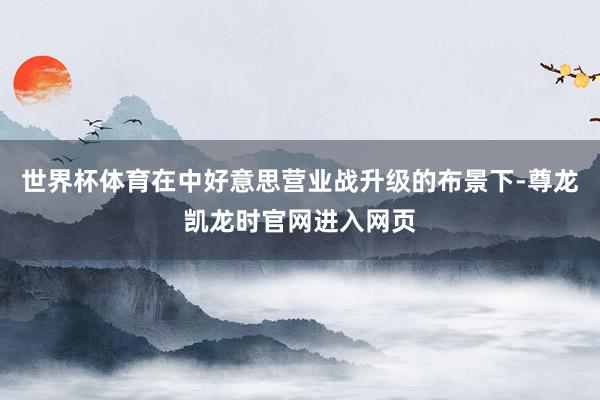 世界杯体育在中好意思营业战升级的布景下-尊龙凯龙时官网进入网页