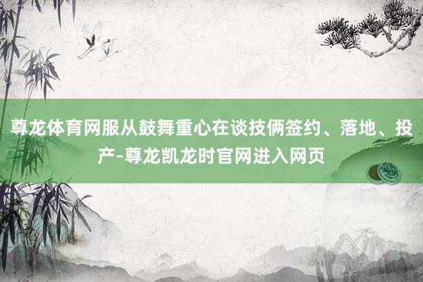尊龙体育网服从鼓舞重心在谈技俩签约、落地、投产-尊龙凯龙时官网进入网页