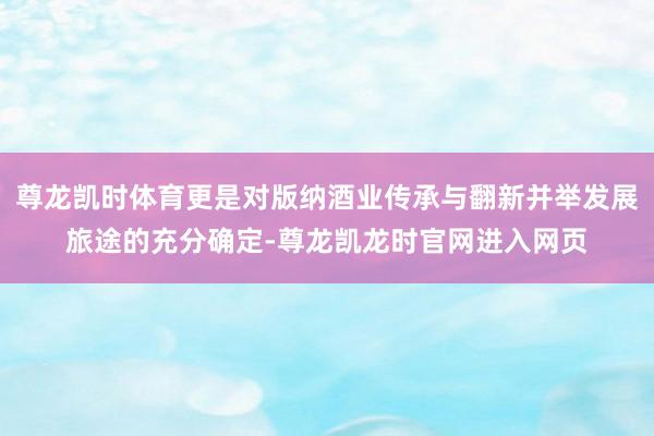 尊龙凯时体育更是对版纳酒业传承与翻新并举发展旅途的充分确定-尊龙凯龙时官网进入网页