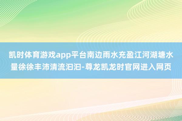凯时体育游戏app平台南边雨水充盈江河湖塘水量徐徐丰沛清流汩汩-尊龙凯龙时官网进入网页