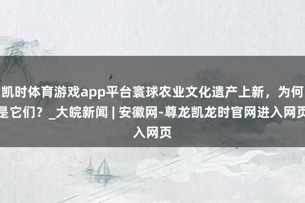 凯时体育游戏app平台寰球农业文化遗产上新，为何是它们？_大皖新闻 | 安徽网-尊龙凯龙时官网进入网页