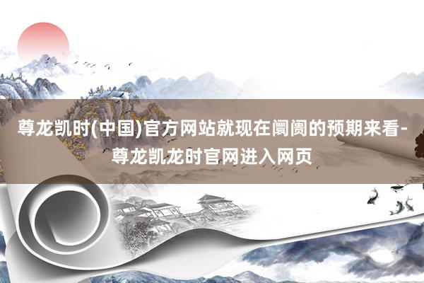 尊龙凯时(中国)官方网站就现在阛阓的预期来看-尊龙凯龙时官网进入网页