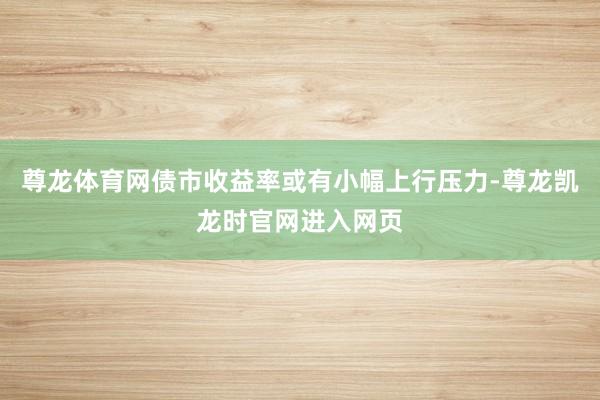 尊龙体育网债市收益率或有小幅上行压力-尊龙凯龙时官网进入网页
