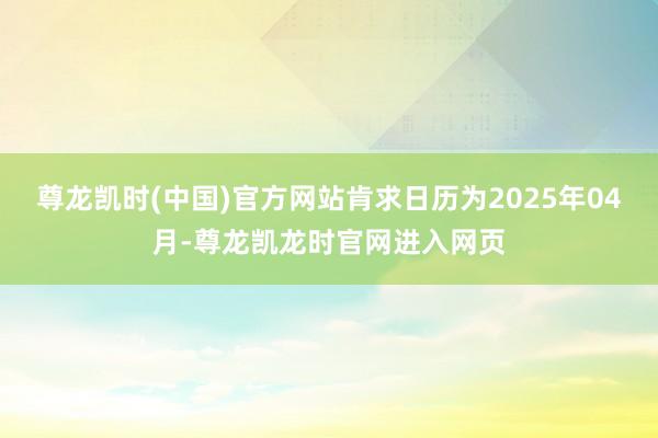 尊龙凯时(中国)官方网站肯求日历为2025年04月-尊龙凯龙时官网进入网页