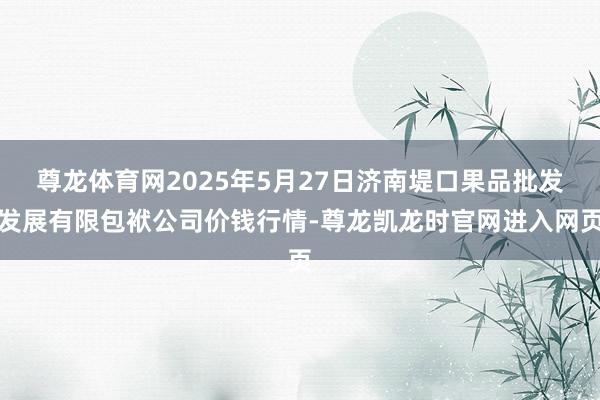 尊龙体育网2025年5月27日济南堤口果品批发发展有限包袱公司价钱行情-尊龙凯龙时官网进入网页
