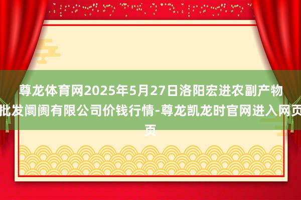 尊龙体育网2025年5月27日洛阳宏进农副产物批发阛阓有限公司价钱行情-尊龙凯龙时官网进入网页